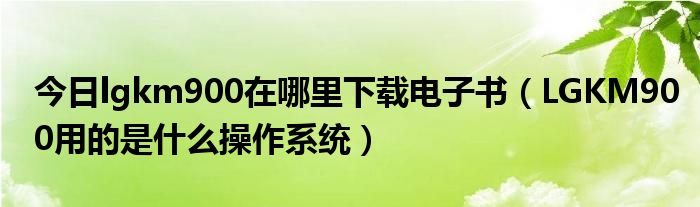 今日lgkm900在哪里下载电子书（LGKM900用的是什么操作系统）