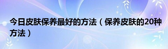 今日皮肤保养最好的方法（保养皮肤的20种方法）