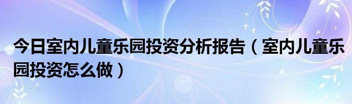 今日室内儿童乐园投资分析报告（室内儿童乐园投资怎么做）