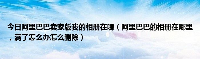 今日阿里巴巴卖家版我的相册在哪（阿里巴巴的相册在哪里，满了怎么办怎么删除）