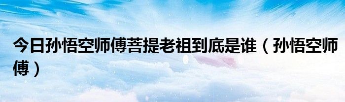 今日孙悟空师傅菩提老祖到底是谁（孙悟空师傅）