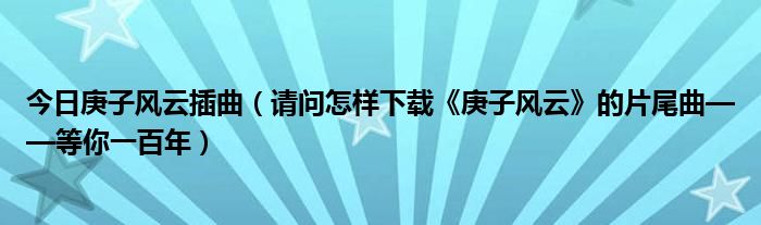 今日庚子风云插曲（请问怎样下载《庚子风云》的片尾曲——等你一百年）