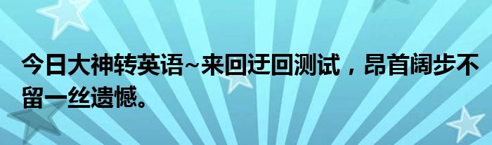 今日大神转英语~来回迂回测试，昂首阔步不留一丝遗憾。