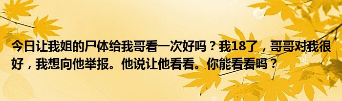 今日让我姐的尸体给我哥看一次好吗？我18了，哥哥对我很好，我想向他举报。他说让他看看。你能看看吗？