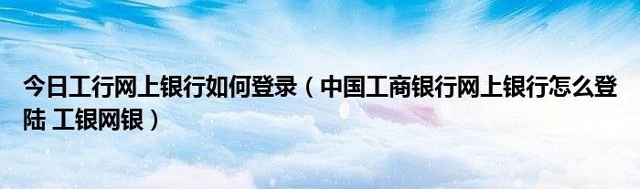 今日工行网上银行如何登录（中国工商银行网上银行怎么登陆 工银网银）