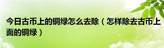 今日古币上的铜绿怎么去除（怎样除去古币上面的铜绿）