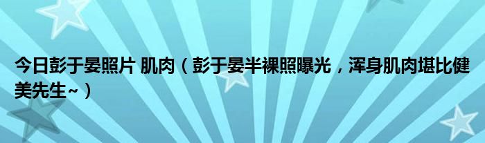 今日彭于晏照片 肌肉（彭于晏半裸照曝光，浑身肌肉堪比健美先生~）