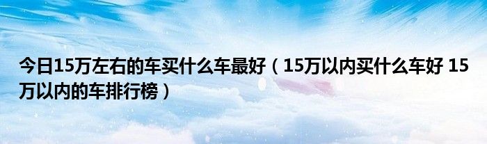 今日15万左右的车买什么车最好（15万以内买什么车好 15万以内的车排行榜）