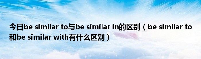 今日be similar to与be similar in的区别（be similar to和be similar with有什么区别）