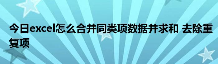 今日excel怎么合并同类项数据并求和 去除重复项