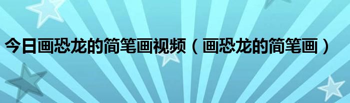 今日画恐龙的简笔画视频（画恐龙的简笔画）