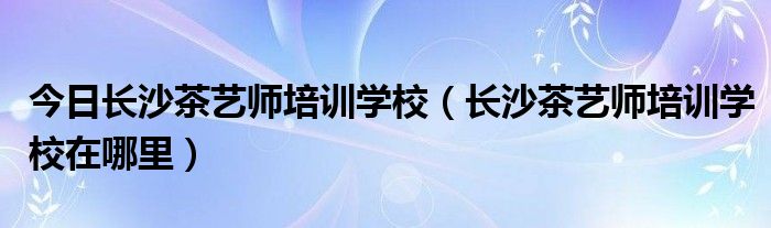 今日长沙茶艺师培训学校（长沙茶艺师培训学校在哪里）