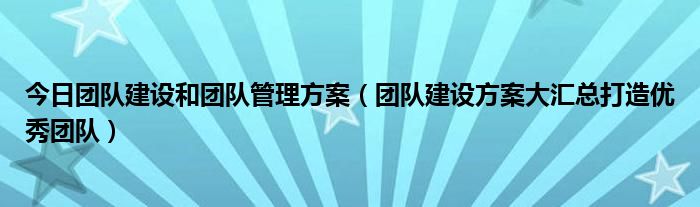 今日团队建设和团队管理方案（团队建设方案大汇总打造优秀团队）