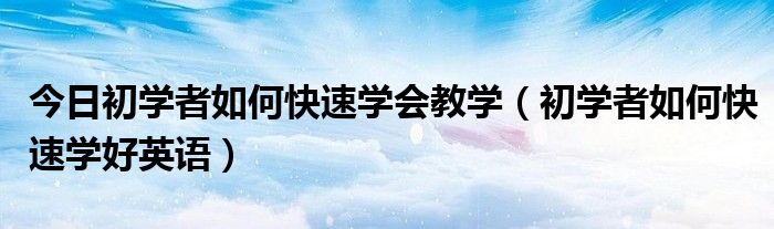 今日初学者如何快速学会教学（初学者如何快速学好英语）