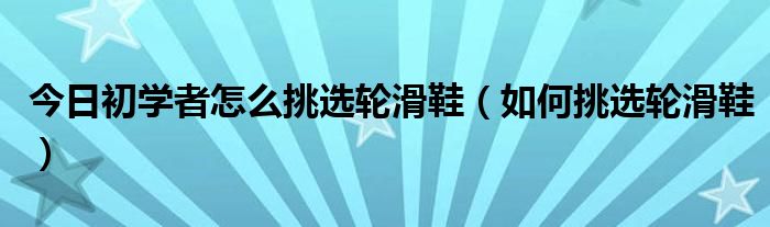 今日初学者怎么挑选轮滑鞋（如何挑选轮滑鞋）