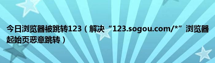 今日浏览器被跳转123（解决“123.sogou.com/*”浏览器起始页恶意跳转）