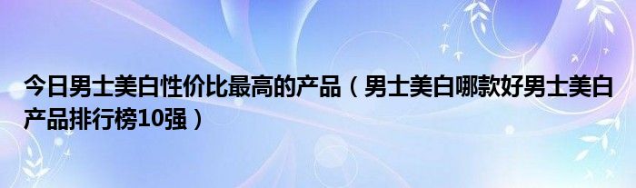 今日男士美白性价比最高的产品（男士美白哪款好男士美白产品排行榜10强）