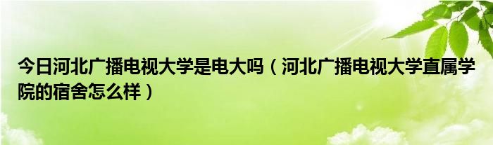 今日河北广播电视大学是电大吗（河北广播电视大学直属学院的宿舍怎么样）