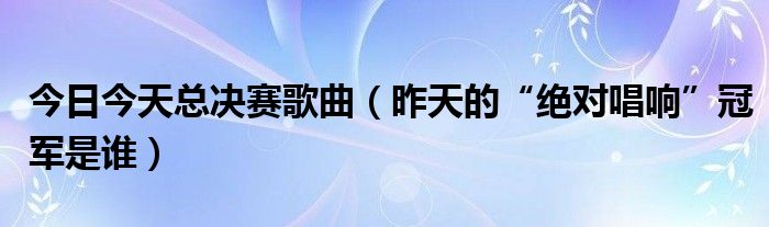 今日今天总决赛歌曲（昨天的“绝对唱响”冠军是谁）