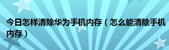 今日怎样清除华为手机内存（怎么能清除手机内存）