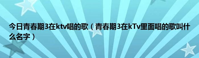 今日青春期3在ktv唱的歌（青春期3在kTv里面唱的歌叫什么名字）