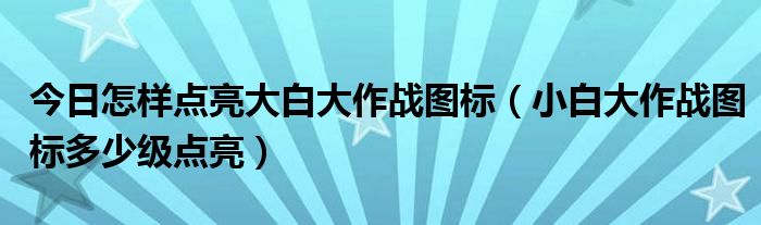 今日怎样点亮大白大作战图标（小白大作战图标多少级点亮）