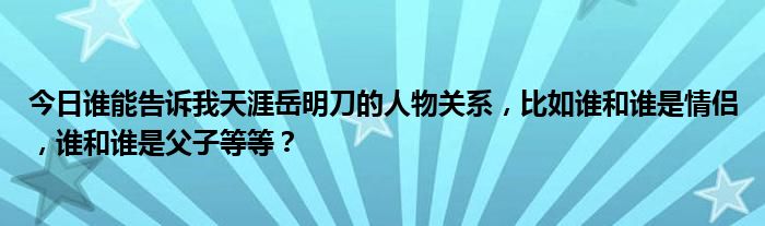 今日谁能告诉我天涯岳明刀的人物关系，比如谁和谁是情侣，谁和谁是父子等等？