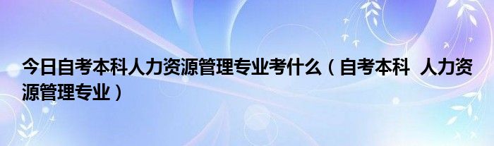 今日自考本科人力资源管理专业考什么（自考本科  人力资源管理专业）