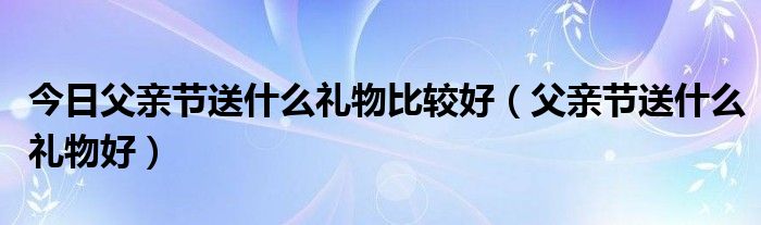 今日父亲节送什么礼物比较好（父亲节送什么礼物好）