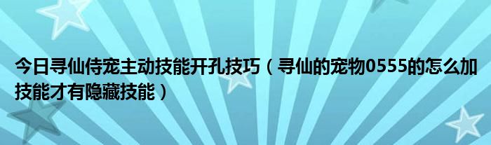 今日寻仙侍宠主动技能开孔技巧（寻仙的宠物0555的怎么加技能才有隐藏技能）