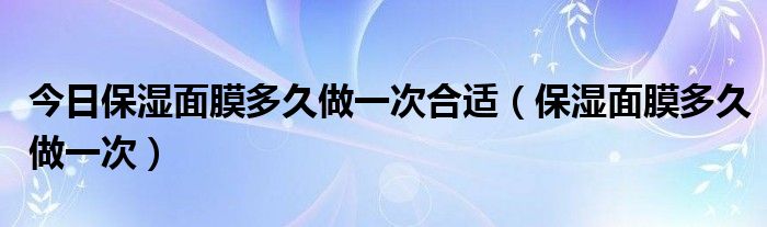 今日保湿面膜多久做一次合适（保湿面膜多久做一次）