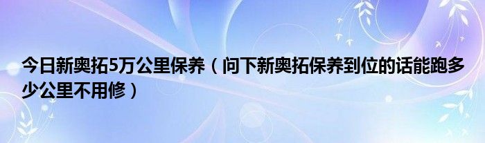 今日新奥拓5万公里保养（问下新奥拓保养到位的话能跑多少公里不用修）