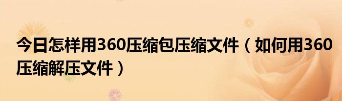 今日怎样用360压缩包压缩文件（如何用360压缩解压文件）