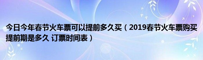 今日今年春节火车票可以提前多久买（2019春节火车票购买提前期是多久 订票时间表）