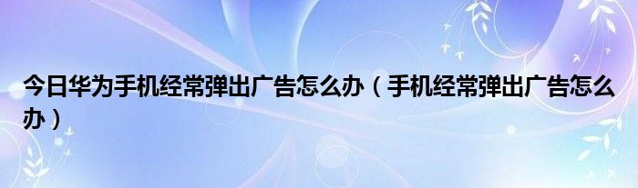 今日华为手机经常弹出广告怎么办（手机经常弹出广告怎么办）