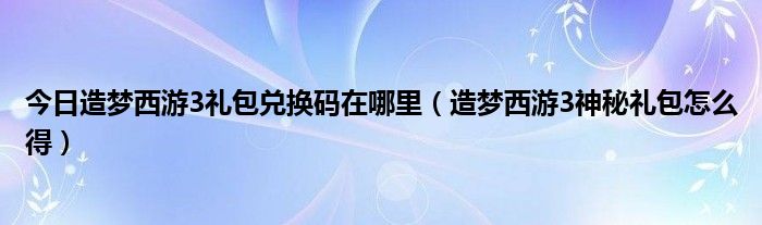 今日造梦西游3礼包兑换码在哪里（造梦西游3神秘礼包怎么得）