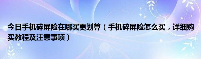 今日手机碎屏险在哪买更划算（手机碎屏险怎么买，详细购买教程及注意事项）