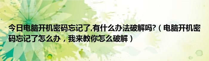 今日电脑开机密码忘记了,有什么办法破解吗?（电脑开机密码忘记了怎么办，我来教你怎么破解）