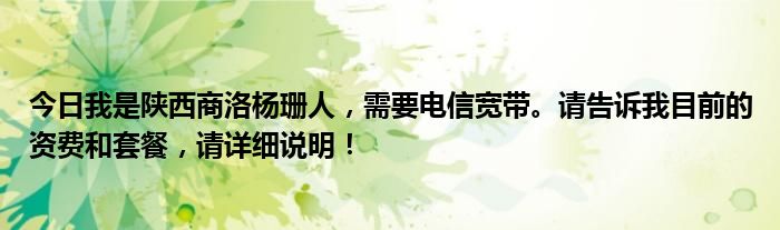 今日我是陕西商洛杨珊人，需要电信宽带。请告诉我目前的资费和套餐，请详细说明！