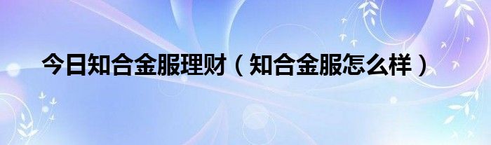 今日知合金服理财（知合金服怎么样）