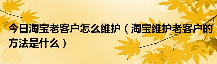 今日淘宝老客户怎么维护（淘宝维护老客户的方法是什么）