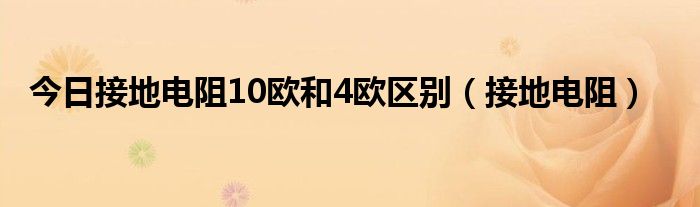 今日接地电阻10欧和4欧区别（接地电阻）