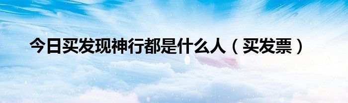 今日买发现神行都是什么人（买发票）