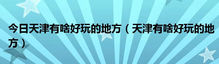 今日天津有啥好玩的地方（天津有啥好玩的地方）