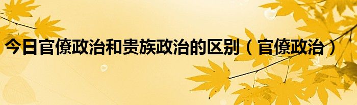 今日官僚政治和贵族政治的区别（官僚政治）