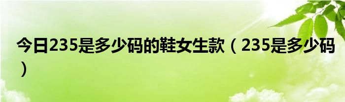 今日235是多少码的鞋女生款（235是多少码）