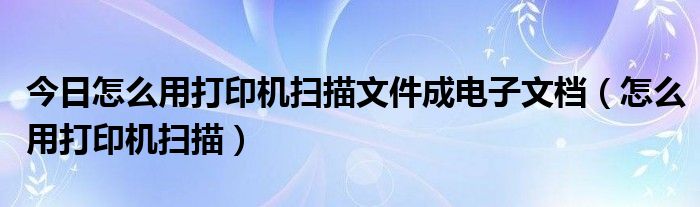 今日怎么用打印机扫描文件成电子文档（怎么用打印机扫描）