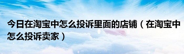 今日在淘宝中怎么投诉里面的店铺（在淘宝中怎么投诉卖家）