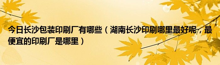 今日长沙包装印刷厂有哪些（湖南长沙印刷哪里最好呢，最便宜的印刷厂是哪里）