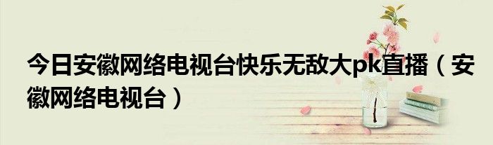 今日安徽网络电视台快乐无敌大pk直播（安徽网络电视台）